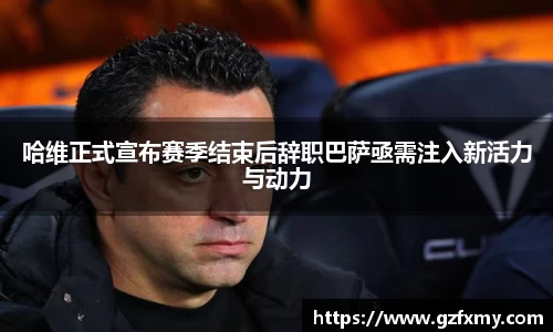 哈维正式宣布赛季结束后辞职巴萨亟需注入新活力与动力