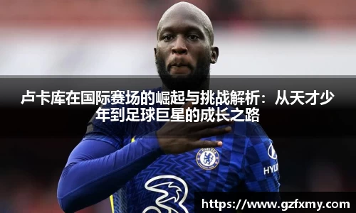 卢卡库在国际赛场的崛起与挑战解析：从天才少年到足球巨星的成长之路